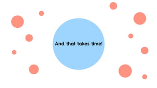 And that takes time!
 