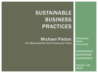 SUSTAINABLE
           BUSINESS
          PRACTICES

            Michael Patton             Oklahoma
                                       State
The Metropolitan Environmental Trust   University

                                       SUSTAINABLE
                                       ENTERPRISE
                                       CONFERENCE

                                       October 1 8,
                                       201 2
 