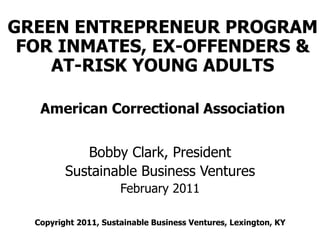 GREEN ENTREPRENEUR PROGRAM
 FOR INMATES, EX-OFFENDERS &
    AT-RISK YOUNG ADULTS

   American Correctional Association


            Bobby Clark, President
         Sustainable Business Ventures
                      February 2011

  Copyright 2011, Sustainable Business Ventures, Lexington, KY
 