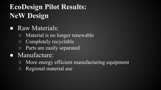 EcoDesign Pilot Results:
NeW Design
● Raw Materials:
○ Material is no longer renewable
○ Completely recyclable
○ Parts are easily separated
● Manufacture:
○ More energy efficient manufacturing equipment
○ Regional material use
 