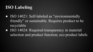 ISO Labeling
● ISO 14021: Self-labeled as “environmentally
friendly” or sustainable. Requires product to be
recyclable
● ISO 14024: Required transparency in material
selection and product function; eco product labels
 