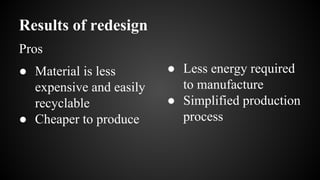 Results of redesign
● Material is less
expensive and easily
recyclable
● Cheaper to produce
● Less energy required
to manufacture
● Simplified production
process
Pros
 