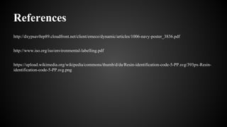 References
http://dxypsav0ep89.cloudfront.net/client/emeco/dynamic/articles/1006-navy-poster_3836.pdf
http://www.iso.org/iso/environmental-labelling.pdf
https://upload.wikimedia.org/wikipedia/commons/thumb/d/da/Resin-identification-code-5-PP.svg/393px-Resin-
identification-code-5-PP.svg.png
 