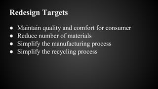 Redesign Targets
● Maintain quality and comfort for consumer
● Reduce number of materials
● Simplify the manufacturing process
● Simplify the recycling process
 
