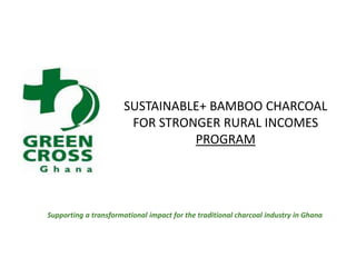 SUSTAINABLE+ BAMBOO CHARCOAL FOR STRONGER RURAL INCOMES PROGRAM Supporting a transformational impact for the traditional charcoal industry in Ghana 