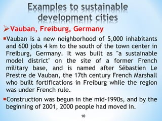 Vauban, Freiburg, Germany Vauban is a new neighborhood   of 5,000 inhabitants and 600 jobs 4 km to the south of the town center in Freiburg, Germany. It was built as "a sustainable model district" on the site of a former French military base, and is named after Sébastien Le Prestre de Vauban, the 17th century French Marshall who built fortifications in Freiburg while the region was under French rule. Construction was begun in the mid-1990s, and by the beginning of 2001, 2000 people had moved in . 