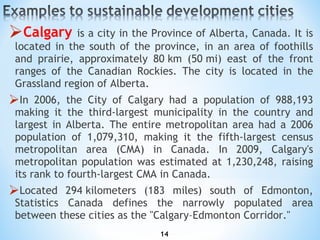 C algary   is a city in the Province of Alberta, Canada. It is located in the south of the province, in an area of foothills and prairie, approximately 80 km (50 mi) east of the front ranges of the Canadian Rockies. The city is located in the Grassland region of Alberta. In 2006, the City of Calgary had a population of 988,193 making it the third-largest municipality in the country and largest in Alberta .  The entire metropolitan area had a 2006 population of 1,079,310, making it the fifth-largest census metropolitan area (CMA) in Canada. In 2009, Calgary's metropolitan population was estimated at 1,230,248, raising its rank to fourth-largest CMA in Canada. Located 294 kilometers (183 miles) south of Edmonton, Statistics Canada   defines the narrowly populated area between these cities as the "Calgary–Edmonton Corridor." 