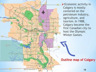 Economic activity in Calgary is mostly centered on the petroleum industry, agriculture, and tourism.   In 1988, Calgary became the first Canadian city to host the Olympic Winter Games. Outline map of Calgary 