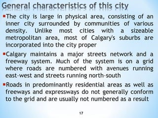 T he city is large in physical area, consisting of an inner city surrounded by communities of various density. Unlike most cities with a sizeable metropolitan area, most of Calgary's suburbs are incorporated into the city proper Calgary maintains a major streets network and a freeway system. Much of the system is on a grid where roads are numbered with avenues running east–west and streets running north–south Roads in predominantly residential areas as well as freeways and expressways do not generally conform to the grid and are usually not numbered as a result 