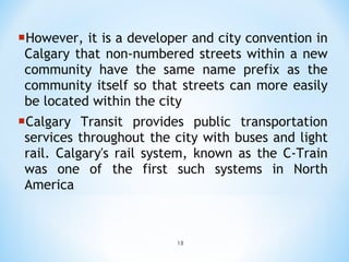 However, it is a developer and city convention in Calgary that non-numbered streets within a new community have the same name prefix as the community itself so that streets can more easily be located within the city Calgary Transit provides public transportation services throughout the city with buses and light rail. Calgary's rail system, known as the C-Train was one of the first such systems in North America 