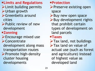 Limits and Regulations Limit building permits Urban growth Greenbelts around cities Public review of new development Zonning Encourage mixed use Concentrate development along mass transportation routes Promote high-density cluster housing developments Protection Preserve existing open space Buy new open space Buy development rights that prohibit certain types of development on land parcels Taxes Tax land, not buildings Tax land on value of actual use (such as forest and agriculture) instead of highest value as developed land  