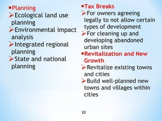 Planning Ecological land use planning Environmental impact analysis Integrated regional planning State and national planning Tax Breaks For owners agreeing legally to not allow certain types of development For cleaning up and developing abandoned  urban  sites   Revitalization and New Growth Revitalize existing towns and cities Build well-planned new towns and villages within cities 