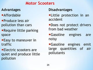 Advantages Affordable Produce less air pollution than cars Require little parking space  Easy to maneuver in traffic Electric scooters are quiet and produce little pollution  Disadvantages Little protection in an  accident Does not protect drivers from bad weather Gasoline engines are noisy Gasoline engines emit large quantities of air pollutants Motor  Scooters 