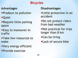 Advantages Produce no pollution Quiet Require little parking space Easy to maneuver in traffic Take few resources to make Very energy efficient Provide exercise Disadvantages Little protection in an accident Do not protect riders from bad weather Not practical for trips longer than 8 km Can be tiring  Lack of secure bike Bicycles 