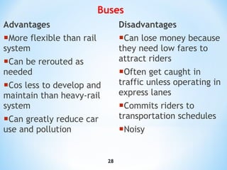 Advantages More flexible than rail system Can be rerouted as needed Cos less to develop and maintain than heavy-rail system Can greatly reduce car use and pollution Disadvantages Can lose money because they need low fares to attract riders Often get caught in traffic unless operating in express lanes Commits riders to transportation schedules Noisy Buses 