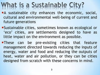 A sustainable city enhances the economic, social, cultural and environmental well-being of current and future generations Sustainable cities, sometimes known as ecological or ‘eco’ cities, are settlements designed to have as little impact on the environment as possible.  These can be pre-existing cities that feature management directed towards reducing the inputs of energy, water and food and reducing the outputs of heat, water and air pollution, or they can be cities designed from scratch with these concerns in mind. 