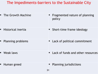 The Impediments-barriers to the Sustainable City The Growth Machine Fragmented nature of planning policy Historical inertia Short-time frame ideology Planning problems Lack of political commitment Weak laws Lack of funds and other resources  Human greed Planning jurisdictions  