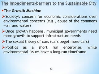The  Growth Machine S ociety's concern for economic considerations over environmental concerns (e.g., abuse of the commons—air and  water) O nce growth happens, municipal governments need more growth to support infrastructure needs T he sexual theory of cars (cars beget more cars) P olitics as a short run enterprise, while environmental issues have a long run timeframe 