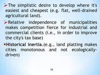 T he simplistic desire to develop where it's easiest and cheapest (e.g. flat, well-drained agricultural land). R elative independence of municipalities makes competition fierce for industrial and commercial clients (i.e., in order   to improve the city's tax base) Historical inertia .(e.g., land platting makes cities monotonous and not ecologically-driven) 