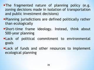 The fragmented nature of planning policy (e.g. zoning decisions made in isolation of transportation and public investment   decisions ) Planning jurisdictions are defined politically rather than ecologically Short-time frame ideology. Instead, think about 500-year planning Lack of political commitment to environmental goals Lack of funds and other resources to implement ecological planning 