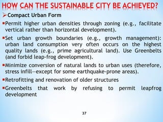 Compact Urban Form P ermit higher urban densities through zoning (e.g., facilitate vertical rather than horizontal development). S et urban growth boundaries (e.g., growth management): urban land consumption very often occurs on the highest   quality lands (e.g., prime agricultural land). Use Greenbelts (and forbid leap-frog development). M inimize conversion of natural lands to urban uses (therefore, stress infill—except for some earthquake-prone areas). R etrofitting and renovation of older structures G reenbelts that work by refusing to permit leapfrog development 
