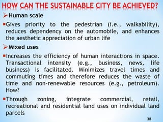 Human scale Gives priority to the pedestrian (i.e., walkability), reduces dependency on the automobile, and   enhances the aesthetic   appreciation of urban life Mixed uses Increases the efficiency of human interactions in space. Transactional intensity (e.g., business, news, life business) is facilitated. Minimizes travel times and commuting times and therefore   reduces the waste of time and non-renewable resources (e.g., petroleum). How? T hrough zoning, integrate commercial, retail, recreational and residential land uses on individual land parcels 