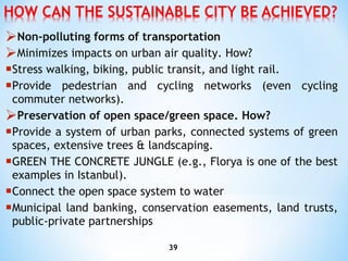 Non-polluting forms of transportation Minimizes impacts on urban air quality. How? Stress walking, biking, public transit, and light rail. Provide pedestrian and cycling networks (even cycling commuter networks). Preservation of open space/green space . How? Provide a system of urban parks, connected systems of green spaces, extensive trees & landscaping. GREEN THE CONCRETE JUNGLE (e.g., Florya is one of the best   examples in Istanbul). Connect  the open space system to water M unicipal land banking, conservation easements, land trusts, public-private partnerships 