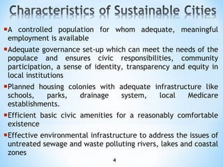 A controlled population for whom adequate, meaningful employment is available Adequate governance set-up which can meet the needs of the populace and ensures civic responsibilities, community participation, a sense of identity, transparency and equity in local institutions Planned housing colonies with adequate infrastructure like schools, parks, drainage system, local Medicare establishments. Efficient basic civic amenities for a reasonably comfortable existence Effective environmental infrastructure to address the issues of untreated sewage and waste polluting rivers, lakes and coastal zones 