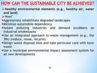 Healthy environmental elements (e.g., healthy air, water and land) How? A ggressively rehabilitate degraded landscapes M inimize automobile dependency I solate polluting industries and demand scrubbers on industrial smokestacks U se an integrated approach to waste management (e.g., the 3Rs) (reduce, reuse, recycle) D esign waste disposal sites and take particular care with toxic waste U se a municipal environmental impact assessment system for all new developments 