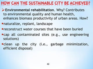 Environmental rehabilitation . Why? Contributes to environmental quality and human health, enhances biomass   productivity of urban areas. How? naturalize, replant, landscape reconstruct water courses that have been buried cap all contaminated sites (e.g., use engineering solutions) clean up the city (i.e., garbage minimization, efficient disposal) 