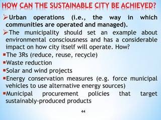 Urban operations (i.e., the way in which communities are operated and managed).  The municipality should set an   example about environmental consciousness and has a considerable impact on how city itself will operate. How? T he 3Rs (reduce, reuse, recycle) Waste reduction Solar and wind projects E nergy conservation measures (e.g. force municipal vehicles to use alternative energy sources) M unicipal procurement policies that target sustainably-produced products 