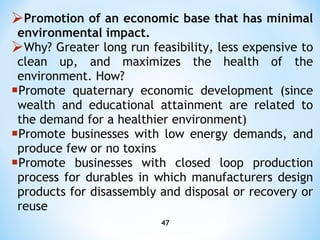 Promotion of an economic base that has minimal environmental impact.  Why? Greater long run feasibility, less expensive   to clean up, and maximizes the health of the environment. How? P romote quaternary economic development (since wealth and educational attainment are related to the demand for a  healthier  environment ) P romote businesses with low energy demands, and produce few or no toxins P romote businesses with closed loop production process for durables in which manufacturers design products for   disassembly and disposal or recovery or reuse 