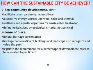 Eco-community development .  How? facilitate urban gardening, aquaculture alternative energy sources like wind, solar and thermal wetlands and aquatic organisms for wastewater treatment define jurisdictions by ecological criteria, not political Sense of place natural heritage conservation heritage conservation of buildings and landscapes (to recognize and value the past) legislate the requirement for a percentage of development costs to be allocated to public art 