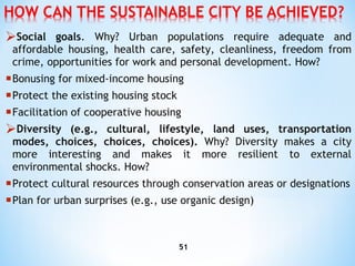 Social goals . Why? Urban populations require adequate and affordable housing, health care, safety, cleanliness, freedom   from crime, opportunities for work and personal development. How? B onusing  for  mixed-income   housing P rotect the existing housing stock F acilitation  of  cooperative   housing Diversity (e.g., cultural, lifestyle, land uses, transportation modes, choices, choices, choices).  Why? Diversity makes a city   more interesting and makes it more resilient to external environmental shocks. How? P rotect cultural resources through conservation areas or designations P lan for urban surprises (e.g., use organic design) 