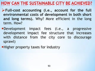 Full-cost accounting (i.e., account for the full environmental costs of development in both short and long terms).  Why?   More efficient in the long term. How? D evelopment impact fees (i.e., a progressive development impact fee structure that increases with distance from the   city core to discourage sprawl) Higher  property taxes for industry 