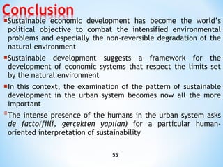 Sustainable economic development has become the world’s political objective to combat the intensified   environmental problems and especially the non-reversible degradation of the natural environment Sustainable development suggests a framework for the development of economic systems that respect   the limits set by the natural environment In this context, the examination of the pattern of sustainable development in the urban system   becomes now all the more important The intense presence of the humans in the urban system asks  de   facto (fiili, gerçekten yapılan)   for a particular human-oriented interpretation of sustainability 