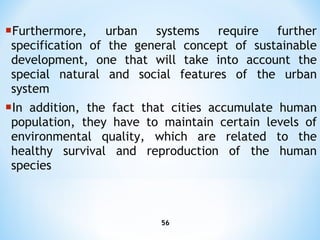 Furthermore , urban  systems   require further specification of the general concept of sustainable development, one that will take into   account the special natural and social features of the urban system In addition ,  the fact that cities accumulate human population, they have to maintain certain   levels of environmental quality, which are related to the healthy survival and reproduction of the human   species 