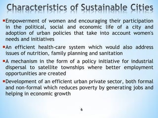 Empowerment of women and encouraging their participation in the political, social and economic life of a city and adoption of urban policies that take into account women's needs and initiatives An efficient health-care system which would also address issues of nutrition, family planning and sanitation A mechanism in the form of a policy initiative for industrial dispersal to satellite townships where better employment opportunities are created Development of an efficient urban private sector, both formal and non-formal which reduces poverty by generating jobs and helping in economic growth 