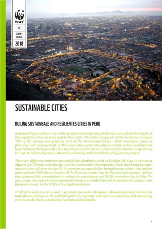 1
2018
PE
CLIMAY
ENERGÍA
SUSTAINABLECITIES
Sustainability in cities is one of the greatest contemporary challenges: at a global level 54% of
the population lives in cities and in Peru 79%. The cities occupy 2% of the territory, consume
78% of the energy and generate 70% of the Greenhouse Gases - GHG emissions. Lack on
planning and management of Peruvian cities generates unsustainable urban development
based on disorderly growth and a deficit of services that manifests itself in chaotic and polluting
transport, informal growth, precarious housing and crowded housing, among others.
There are different commitments and global platforms, such as Habitat III, C40, Covenant of
Mayors for Climate and Energy and the Sustainable Development Goals that bring together
mayors from all over the world to promote an agenda for strengthening urban low carbon
management. With the ratification of the Paris Agreement by the Peruvian government, where
they assumed the commitment to reduce its greenhouse gas (GHG) emissions by 30% by the
year 2030, new opportunities appear for mayors to contribute and participate in alliance with
the government, in the NDCs cities implementation.
WWF Peru seeks to create and to promote spaces for dialogue to disseminate key information
that allows putting on the political and civic agenda, relevance on planning and managing
cities to make them sustainable, resilient and habitable.
BUILINGSUSTAINBALEANDRESILIENTESCITIESINPERU
 