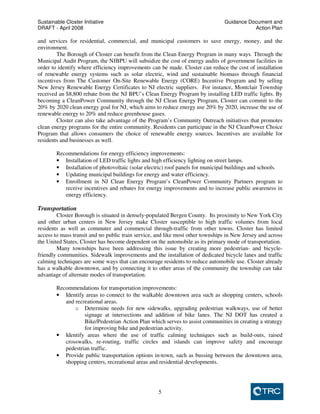 Sustainable Closter Initiative Guidance Document and 
DRAFT - April 2008 Action Plan 
and services for residential, commercial, and municipal customers to save energy, money, and the 
environment. 
The Borough of Closter can benefit from the Clean Energy Program in many ways. Through the 
Municipal Audit Program, the NJBPU will subsidize the cost of energy audits of government facilities in 
order to identify where efficiency improvements can be made. Closter can reduce the cost of installation 
of renewable energy systems such as solar electric, wind and sustainable biomass through financial 
incentives from The Customer On-Site Renewable Energy (CORE) Incentive Program and by selling 
New Jersey Renewable Energy Certificates to NJ electric suppliers. For instance, Montclair Township 
received an $8,800 rebate from the NJ BPU’s Clean Energy Program by installing LED traffic lights. By 
becoming a CleanPower Community through the NJ Clean Energy Program, Closter can commit to the 
20% by 2020 clean energy goal for NJ, which aims to reduce energy use 20% by 2020, increase the use of 
renewable energy to 20% and reduce greenhouse gases. 
Closter can also take advantage of the Program’s Community Outreach initiatives that promotes 
clean energy programs for the entire community. Residents can participate in the NJ CleanPower Choice 
Program that allows consumers the choice of renewable energy sources. Incentives are available for 
residents and businesses as well. 
Recommendations for energy efficiency improvements: 
• Installation of LED traffic lights and high efficiency lighting on street lamps. 
• Installation of photovoltaic (solar electric) roof panels for municipal buildings and schools. 
• Updating municipal buildings for energy and water efficiency. 
• Enrollment in NJ Clean Energy Program’s CleanPower Community Partners program to 
receive incentives and rebates for energy improvements and to increase public awareness in 
energy efficiency. 
5 
Transportation 
Closter Borough is situated in densely-populated Bergen County. Its proximity to New York City 
and other urban centers in New Jersey make Closter susceptible to high traffic volumes from local 
residents as well as commuter and commercial through-traffic from other towns. Closter has limited 
access to mass transit and no public train service, and like most other townships in New Jersey and across 
the United States, Closter has become dependent on the automobile as its primary mode of transportation. 
Many townships have been addressing this issue by creating more pedestrian- and bicycle-friendly 
communities. Sidewalk improvements and the installation of dedicated bicycle lanes and traffic 
calming techniques are some ways that can encourage residents to reduce automobile use. Closter already 
has a walkable downtown, and by connecting it to other areas of the community the township can take 
advantage of alternate modes of transportation. 
Recommendations for transportation improvements: 
• Identify areas to connect to the walkable downtown area such as shopping centers, schools 
and recreational areas. 
o Determine needs for new sidewalks, upgrading pedestrian walkways, use of better 
signage at intersections and addition of bike lanes. The NJ DOT has created a 
Bike/Pedestrian Action Plan which serves to assist communities in creating a strategy 
for improving bike and pedestrian activity. 
• Identify areas where the use of traffic calming techniques such as build-outs, raised 
crosswalks, re-routing, traffic circles and islands can improve safety and encourage 
pedestrian traffic. 
• Provide public transportation options in-town, such as bussing between the downtown area, 
shopping centers, recreational areas and residential developments. 
 