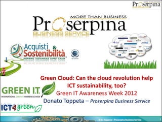 Green Cloud: Can the cloud revolution help
         ICT sustainability, too?
     Green IT Awareness Week 2012
 Donato Toppeta – Proserpina Business Service

                       © D. Toppeta – Proserpina Business Service   1
 
