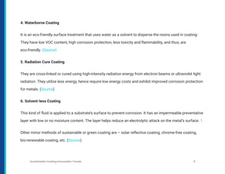4. Waterborne Coating
It is an eco-friendly surface treatment that uses water as a solvent to disperse the resins used in coating:
They have low VOC content, high corrosion protection, less toxicity and flammability, and thus, are
eco-friendly. (Source)
5. Radiation Cure Coating
They are cross-linked or cured using high-intensity radiation energy from electron beams or ultraviolet light
radiation. They utilize less energy, hence require low energy costs and exhibit improved corrosion protection
for metals. (Source)
6. Solvent-less Coating
This kind of fluid is applied to a substrate’s surface to prevent corrosion. It has an impermeable preventative
layer with low or no moisture content. The layer helps reduce an electrolytic attack on the metal’s surface. 1
Other minor methods of sustainable or green coating are – solar reflective coating, chrome-free coating,
bio-renewable coating, etc. (Source)
Sustainable Coating Innovation Trends 9
 