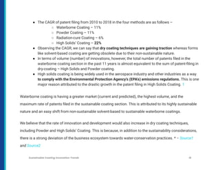 ● The CAGR of patent filing from 2010 to 2018 in the four methods are as follows –
○ Waterborne Coating – 11%
○ Powder Coating – 11%
○ Radiation-cure Coating – 6%
○ High Solids’ Coating – 22%
● Observing the CAGR, we can say that dry coating techniques are gaining traction whereas forms
like solvent-based coating are getting obsolete due to their non-sustainable nature.
● In terms of volume (number) of innovations, however, the total number of patents filed in the
waterborne coating section in the past 11 years is almost equivalent to the sum of patent-filing in
dry-coating – High Solids and Powder coating.
● High solids coating is being widely used in the aerospace industry and other industries as a way
to comply with the Environmental Protection Agency’s (EPA’s) emissions regulations. This is one
major reason attributed to the drastic growth in the patent filing in High Solids Coating. 1
Waterborne coating is having a greater market (current and predicted), the highest volume, and the
maximum rate of patents filed in the sustainable coating section. This is attributed to its highly sustainable
nature and an easy shift from non-sustainable solvent-based to sustainable waterborne coatings.
We believe that the rate of innovation and development would also increase in dry coating techniques,
including Powder and High Solids’ Coating. This is because, in addition to the sustainability considerations,
there is a strong deviation of the business ecosystem towards water-conservation practices. * – Source1
and Source2
Sustainable Coating Innovation Trends 16
 