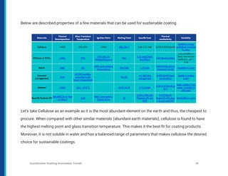 Below are described properties of a few materials that can be used for sustainable coating.
Let’s take Cellulose as an example as it is the most abundant element on the earth and thus, the cheapest to
procure. When compared with other similar materials (abundant earth materials), cellulose is found to have
the highest melting point and glass transition temperature. This makes it the best fit for coating products.
Moreover, it is not soluble in water and has a balanced range of parameters that makes cellulose the desired
choice for sustainable coatings.
Sustainable Coating Innovation Trends 18
 
