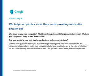 About GreyB:
We help companies solve their most pressing innovation
challenges
Who could be your next competitor? What breakthrough tech will change your industry next? What are
your competitors doing in their research labs?
And what should be your next step in your business and research strategy?
Don’t let such questions bother you in your strategic meetings and steal your sleep at night. We
constantly help our clients tackle their innovation challenges, people who are at the edge of what they
do. We can surely help you find answers as well. Let’s get in touch and reveal your industry secrets.
Sustainable Coating Innovation Trends 1
 