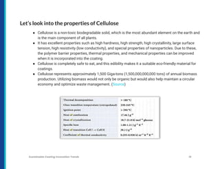 Let’s look into the properties of Cellulose
● Cellulose is a non-toxic biodegradable solid, which is the most abundant element on the earth and
is the main component of all plants.
● It has excellent properties such as high hardness, high strength, high crystallinity, large surface
tension, high resistivity (low conductivity), and special properties of nanoparticles. Due to these,
the polymer barrier properties, thermal properties, and mechanical properties can be improved
when it is incorporated into the coating.
● Cellulose is completely safe to eat, and this edibility makes it a suitable eco-friendly material for
coatings.
● Cellulose represents approximately 1,500 Giga-tons (1,500,000,000,000 tons) of annual biomass
production. Utilizing biomass would not only be organic but would also help maintain a circular
economy and optimize waste management. (Source)
Sustainable Coating Innovation Trends 19
 
