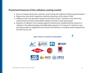 Prominent features of the cellulose coating market
● Due to increased construction activities, wood coating with cellulose nitrate has gained traction. 1
● Region-wise, Asia-Pacific topped the market by acquiring a 36.8% share in 2020.
● Cellulose is the most abundant material on the earth’s surface. Therefore, in the shift of the
coating industry towards sustainability, cellulose would be a major game player.
● Research on cellulose in the coatings segment would also be complemented by research on
cellulose in the edible packaging and edible labels segment. For instance, If a solution to any
prevailing problem is suggested in one of these three domains, it would be easily integrated into
the other two as well.
Sustainable Coating Innovation Trends 21
 