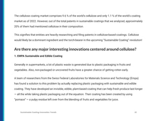 The cellulose coating market comprises 9.6 % of the world’s cellulose and only 1.1 % of the world’s coating
market as of 2022. However, out of the total patents in sustainable coatings that we analyzed, approximately
20% of them had mentioned cellulose in their composition.
This signifies that entities are heavily researching and filing patents in cellulose-based coatings. Cellulose
would likely be a dominant ingredient and the torch-bearer in the upcoming “Sustainable Coating” revolution!
Are there any major interesting innovations centered around cellulose?
1. EMPA Sustainable and Edible Coating
Generally in supermarkets, a lot of plastic waste is generated due to plastic packaging in fruits and
vegetables. Also, non-packaged or uncovered fruits have a greater chance of getting rotten early.
A team of researchers from the Swiss Federal Laboratories for Materials Science and Technology (Empa)
has found a solution to this problem by actually replacing plastic packaging with sustainable and edible
coating. They have developed an invisible, edible, plant-based coating that can help fresh produce last longer
— all the while taking plastic packaging out of the equation. Their coating has been created by using
“pomace” — a pulpy residue left over from the blending of fruits and vegetables for juice.
Sustainable Coating Innovation Trends 22
 