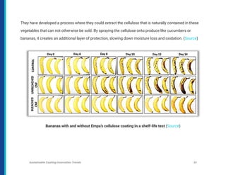 They have developed a process where they could extract the cellulose that is naturally contained in these
vegetables that can not otherwise be sold. By spraying the cellulose onto produce like cucumbers or
bananas, it creates an additional layer of protection, slowing down moisture loss and oxidation. (Source)
Bananas with and without Empa’s cellulose coating in a shelf-life test (Source)
Sustainable Coating Innovation Trends 23
 