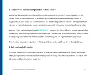 2. Moscow Power Institute coating based on bacterial cellulose
Mechanical damage to the liver is one of the most prominent and commonly occurring injuries to the
organs. Some of the compositions to accelerate wound healing and tissue regeneration consist of
polypeptides, nucleic acids, and suitable carriers. The disadvantage of these solutions is the possibility of
rejection of materials due to the present antigenicity, especially when using biomaterials of animal origin.
Moscow Power Institute has patented (RU2695066C1) a solution for this problem by treating traumatic liver
breaks using a film coating based on bacterial cellulose. This cellulose, when modified with animal proteins,
is biologically compatible with the tissues of the human body and can regenerate damaged tissue.
This invention provides an expansion of the range of drugs for the rapid recovery of damaged organ.
3. Surfresca breathable coating
Surfresca, founded in 2020 and headquartered in Israel has developed a breathable coating which is an
edible, biodegradable, water-based emulsion composed of wholly natural food ingredients and inbuilt with
advanced modified atmosphere properties.
Sustainable Coating Innovation Trends 24
 